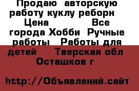 Продаю  авторскую работу куклу-реборн  › Цена ­ 27 000 - Все города Хобби. Ручные работы » Работы для детей   . Тверская обл.,Осташков г.